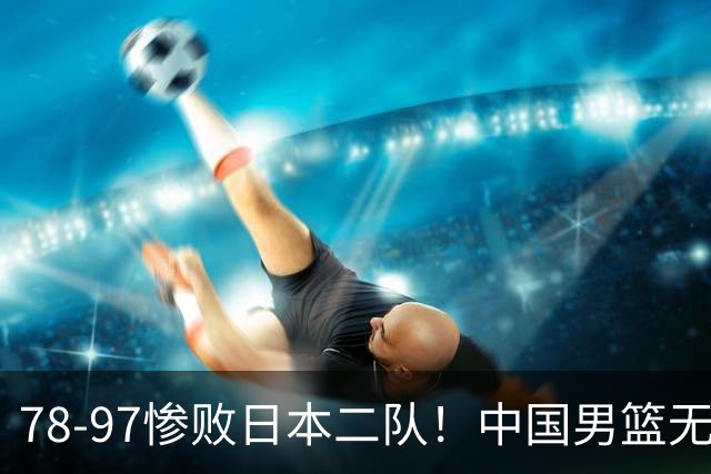 78-97惨败日本二队！中国男篮无缘决赛，郭士强赛后回应引下课风波